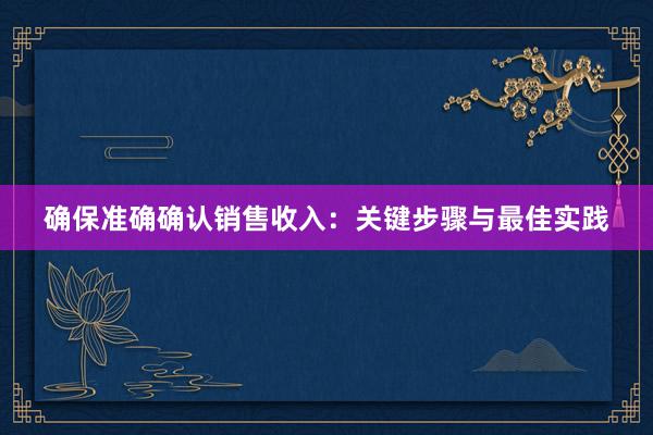 确保准确确认销售收入：关键步骤与最佳实践